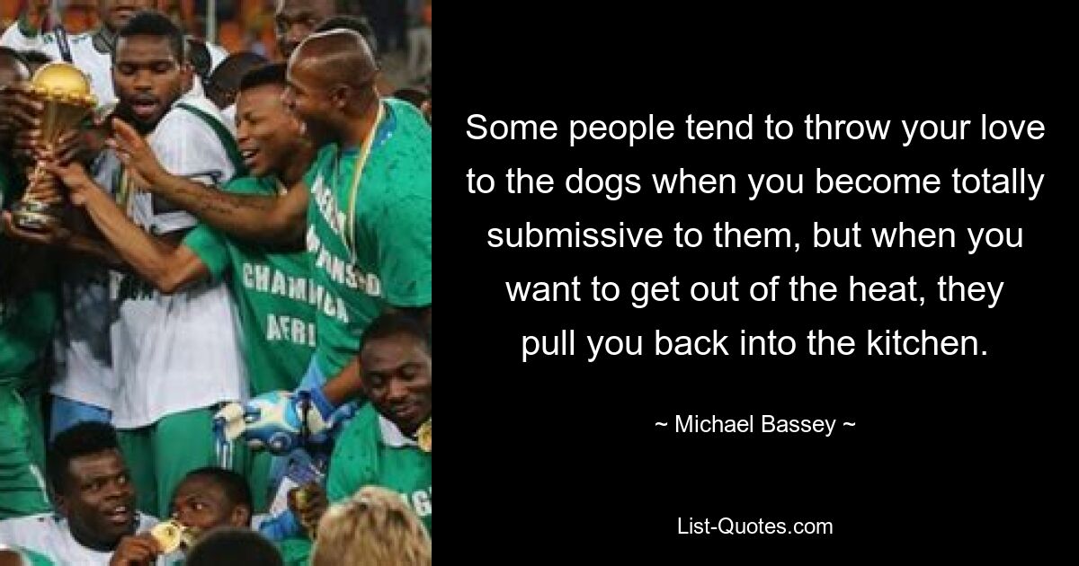 Some people tend to throw your love to the dogs when you become totally submissive to them, but when you want to get out of the heat, they pull you back into the kitchen. — © Michael Bassey