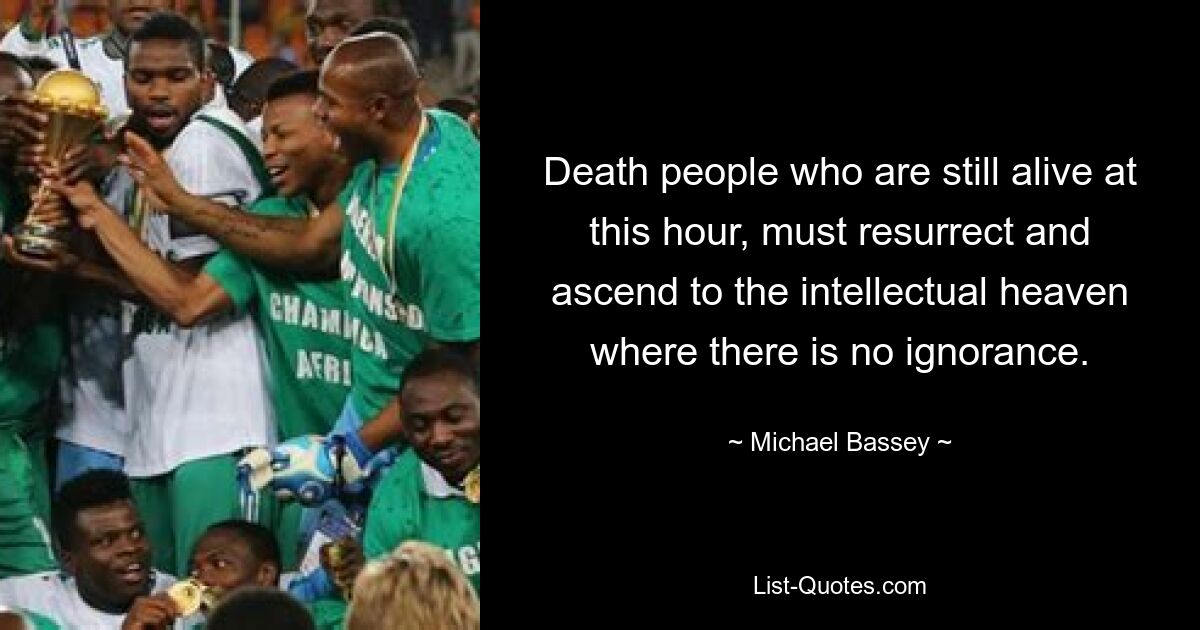 Death people who are still alive at this hour, must resurrect and ascend to the intellectual heaven where there is no ignorance. — © Michael Bassey