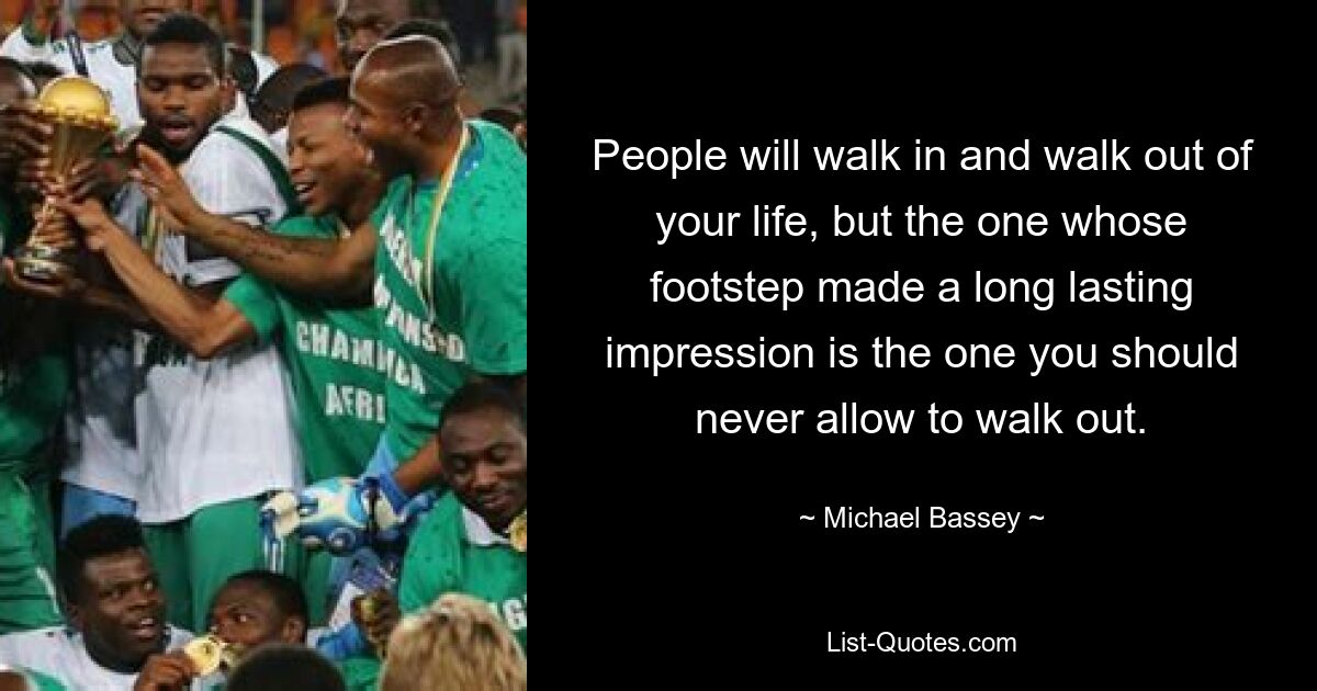 People will walk in and walk out of your life, but the one whose footstep made a long lasting impression is the one you should never allow to walk out. — © Michael Bassey