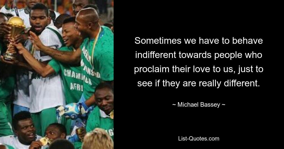 Sometimes we have to behave indifferent towards people who proclaim their love to us, just to see if they are really different. — © Michael Bassey