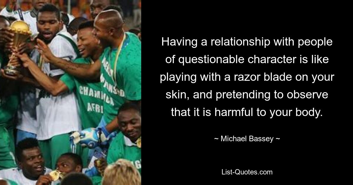 Having a relationship with people of questionable character is like playing with a razor blade on your skin, and pretending to observe that it is harmful to your body. — © Michael Bassey