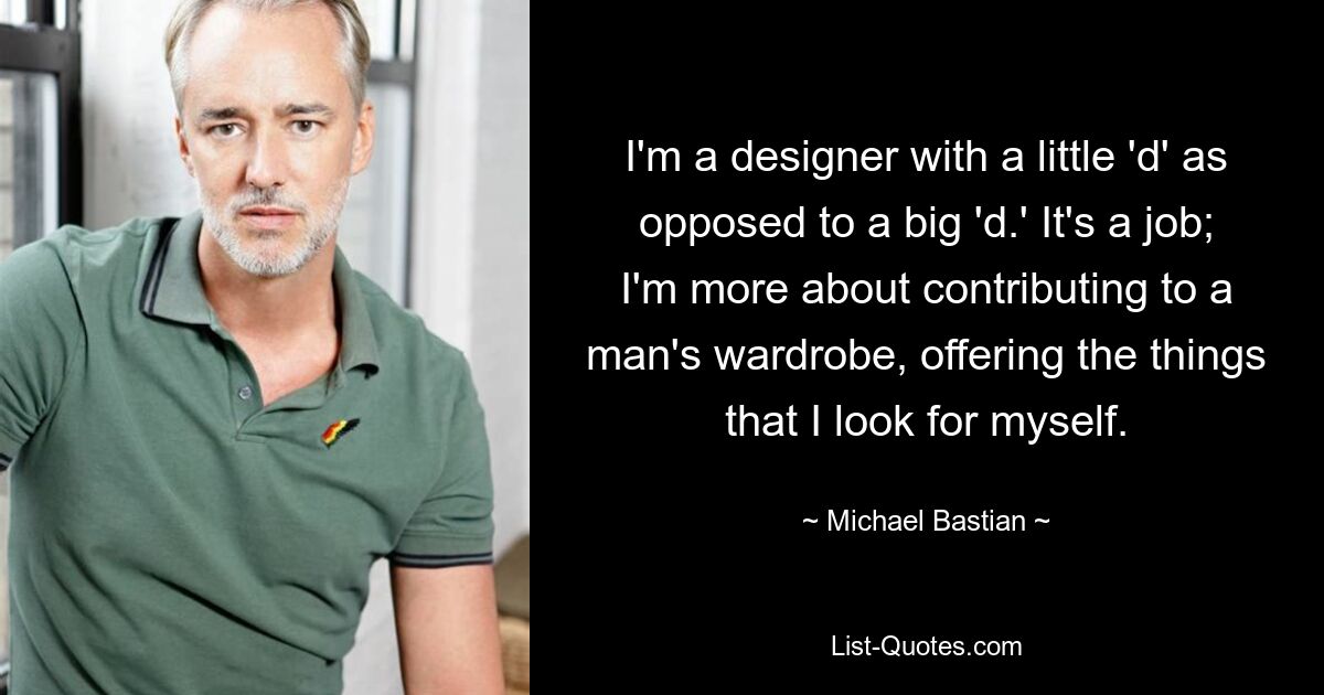 I'm a designer with a little 'd' as opposed to a big 'd.' It's a job; I'm more about contributing to a man's wardrobe, offering the things that I look for myself. — © Michael Bastian