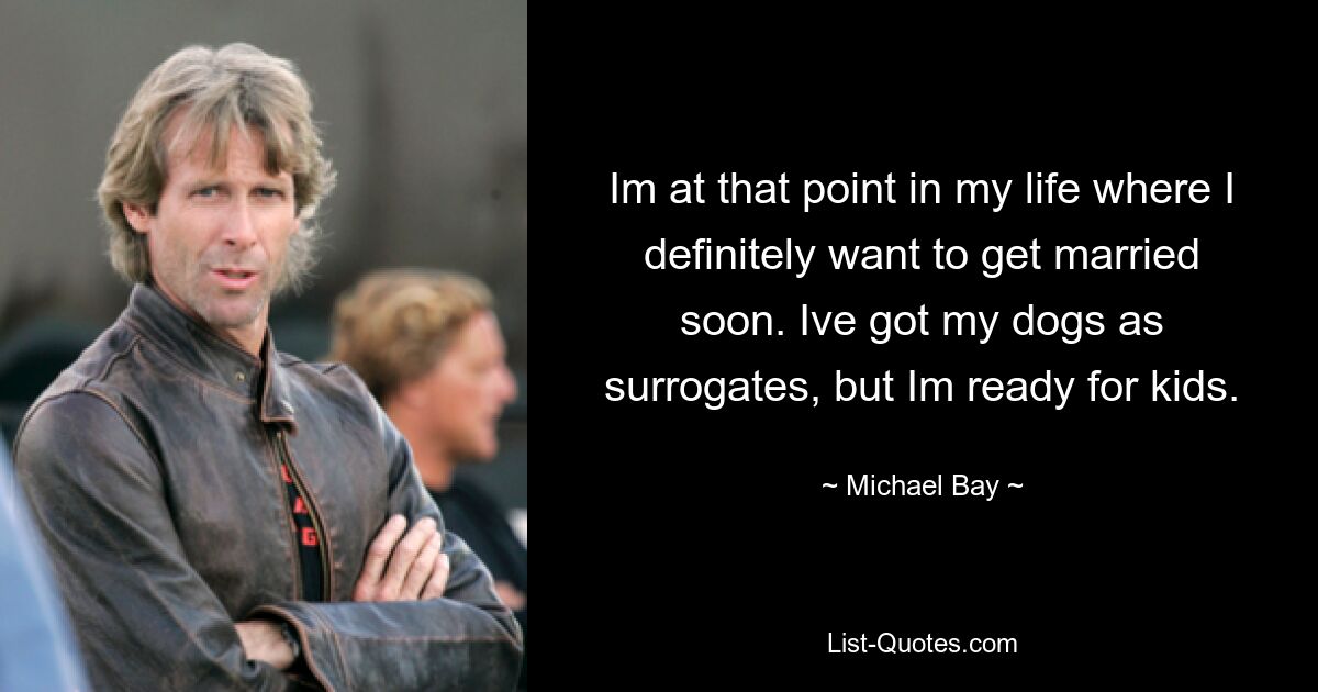 Im at that point in my life where I definitely want to get married soon. Ive got my dogs as surrogates, but Im ready for kids. — © Michael Bay