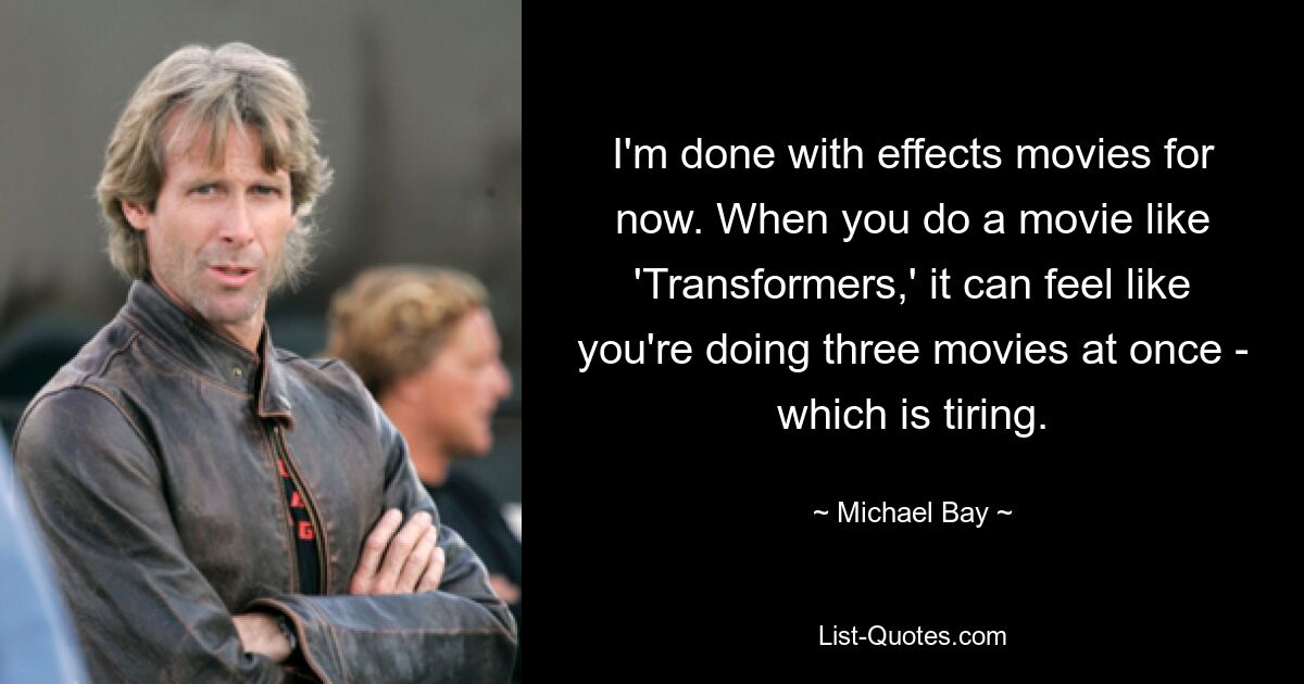 I'm done with effects movies for now. When you do a movie like 'Transformers,' it can feel like you're doing three movies at once - which is tiring. — © Michael Bay