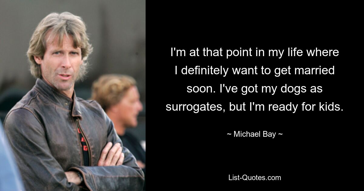 I'm at that point in my life where I definitely want to get married soon. I've got my dogs as surrogates, but I'm ready for kids. — © Michael Bay