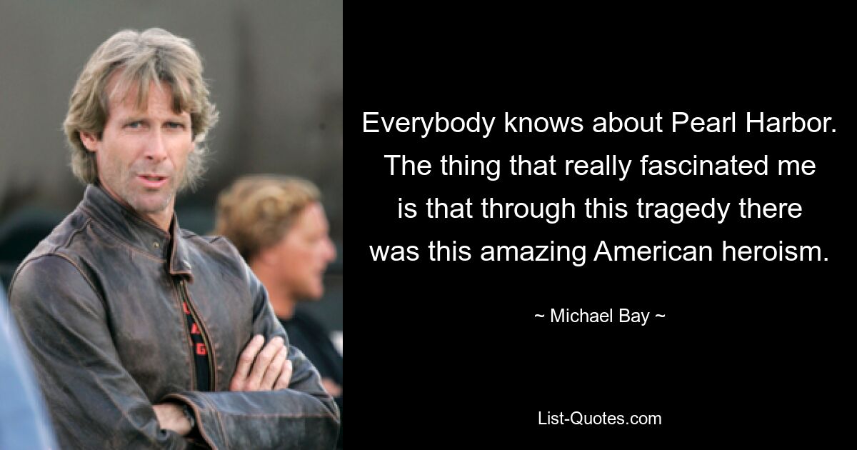 Everybody knows about Pearl Harbor. The thing that really fascinated me is that through this tragedy there was this amazing American heroism. — © Michael Bay