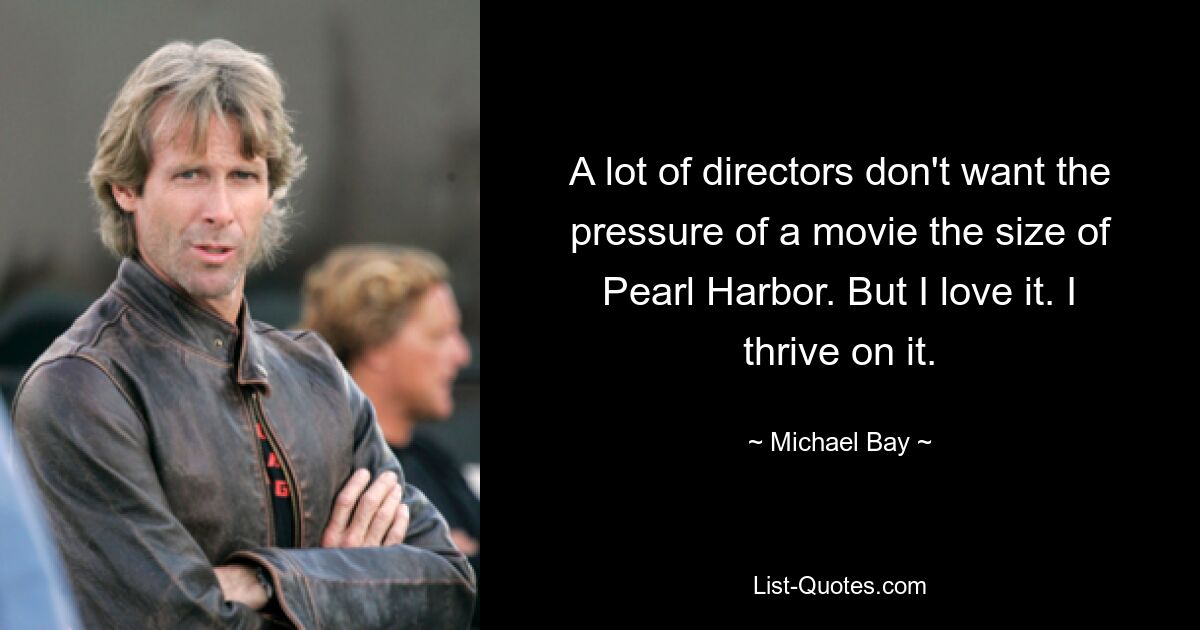 A lot of directors don't want the pressure of a movie the size of Pearl Harbor. But I love it. I thrive on it. — © Michael Bay