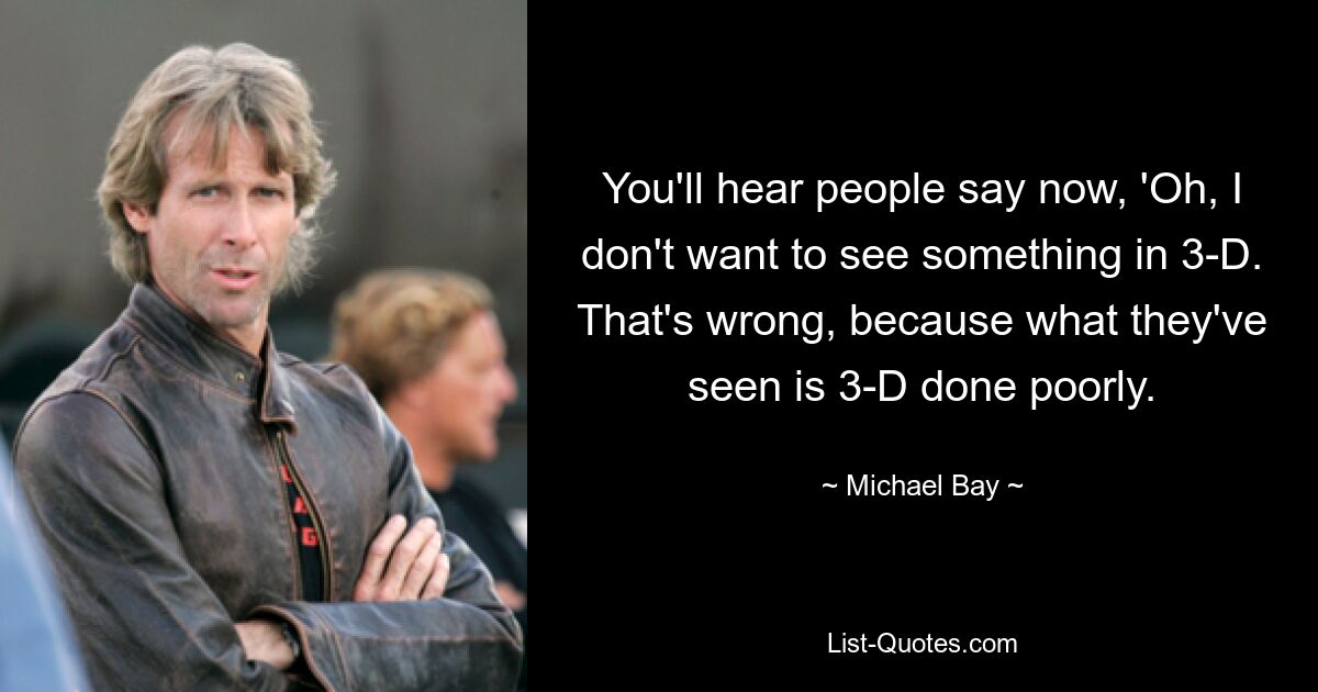 You'll hear people say now, 'Oh, I don't want to see something in 3-D. That's wrong, because what they've seen is 3-D done poorly. — © Michael Bay