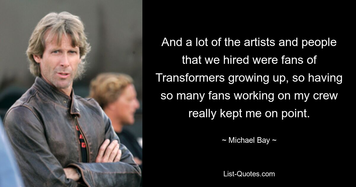 Und viele der Künstler und Leute, die wir engagiert haben, waren Fans von Transformers, als ich aufwuchs. Die Tatsache, dass so viele Fans in meiner Crew arbeiteten, hielt mich wirklich auf dem Laufenden. — © Michael Bay