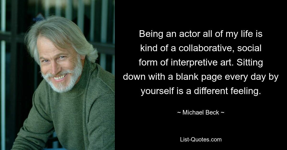 Being an actor all of my life is kind of a collaborative, social form of interpretive art. Sitting down with a blank page every day by yourself is a different feeling. — © Michael Beck