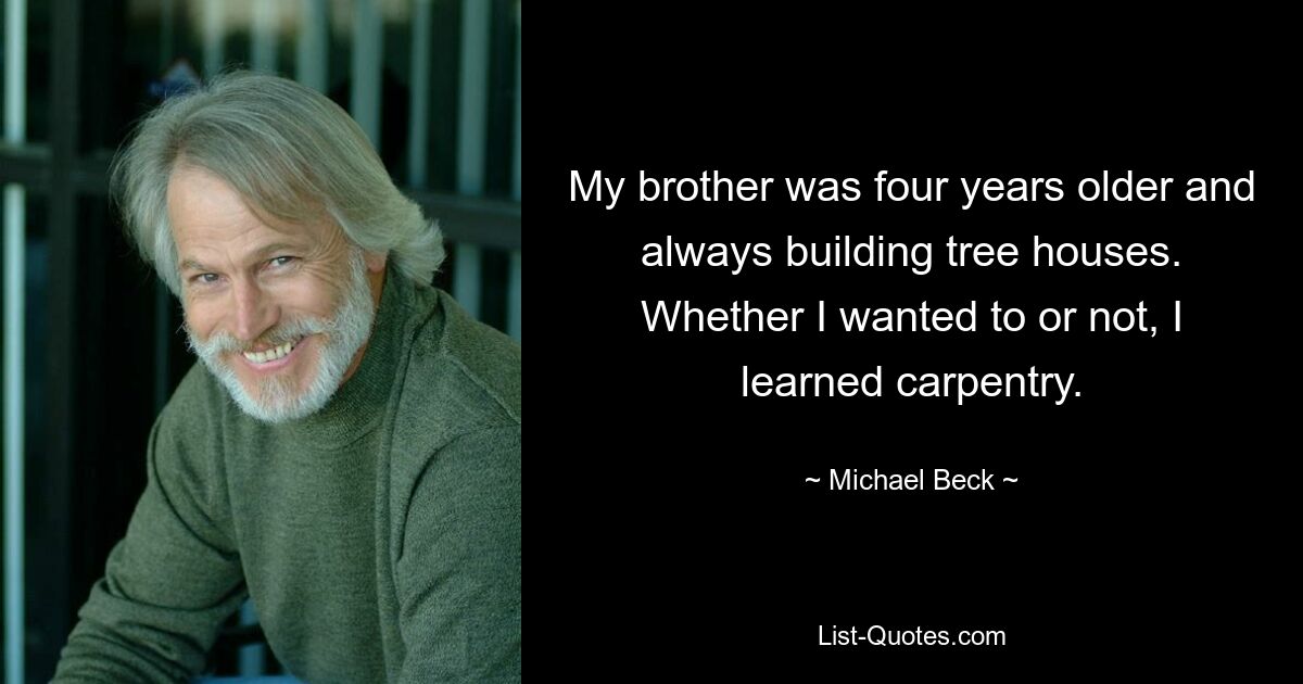 My brother was four years older and always building tree houses. Whether I wanted to or not, I learned carpentry. — © Michael Beck