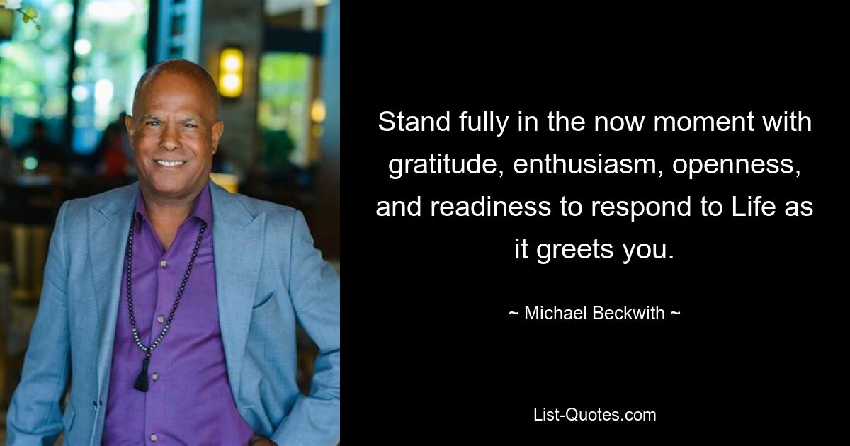 Stand fully in the now moment with gratitude, enthusiasm, openness, and readiness to respond to Life as it greets you. — © Michael Beckwith