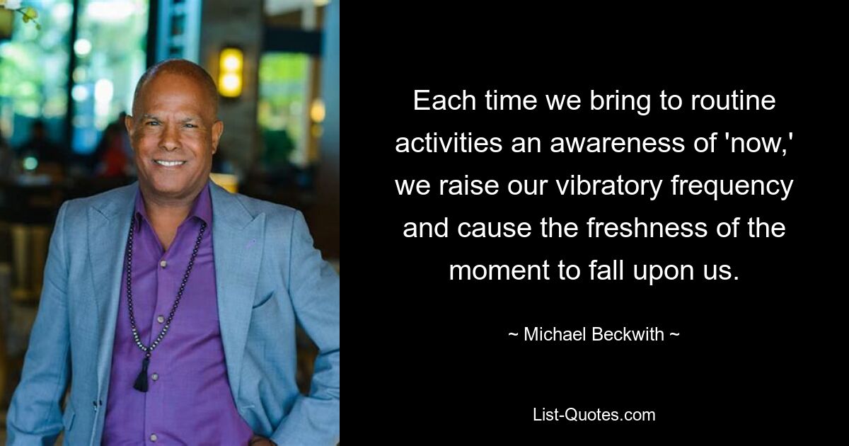 Each time we bring to routine activities an awareness of 'now,' we raise our vibratory frequency and cause the freshness of the moment to fall upon us. — © Michael Beckwith