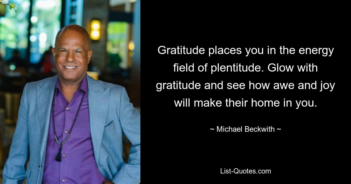 Gratitude places you in the energy field of plentitude. Glow with gratitude and see how awe and joy will make their home in you. — © Michael Beckwith