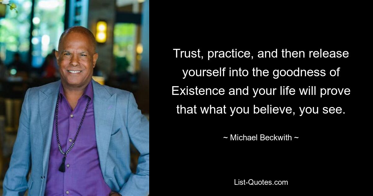 Trust, practice, and then release yourself into the goodness of Existence and your life will prove that what you believe, you see. — © Michael Beckwith