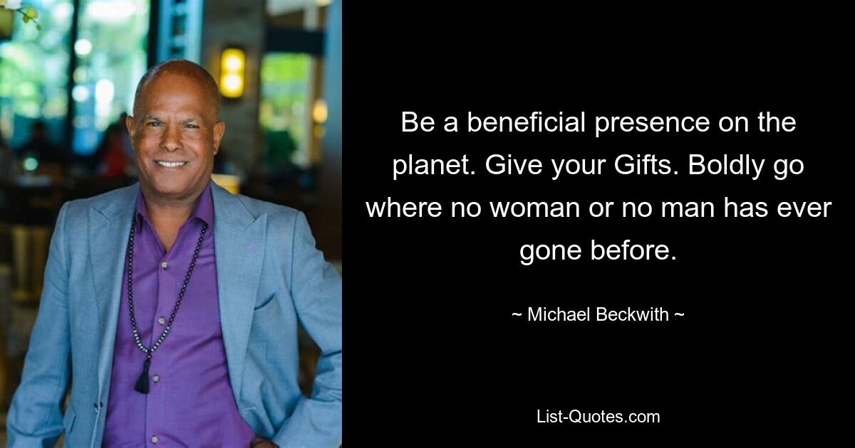 Be a beneficial presence on the planet. Give your Gifts. Boldly go where no woman or no man has ever gone before. — © Michael Beckwith