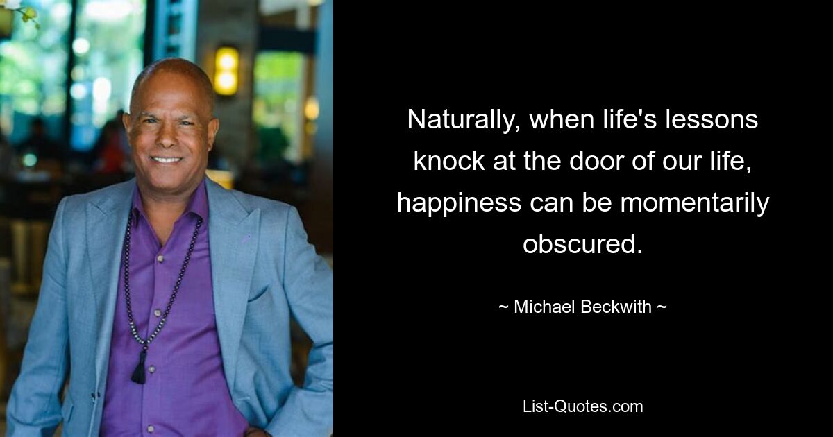 Naturally, when life's lessons knock at the door of our life, happiness can be momentarily obscured. — © Michael Beckwith