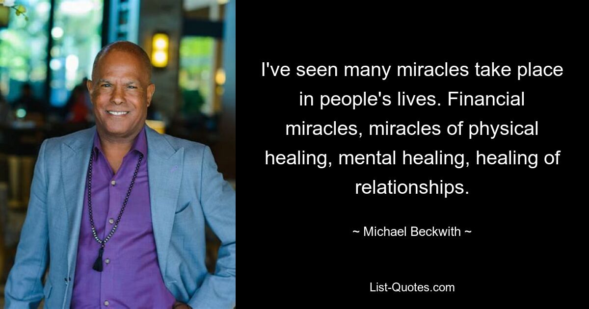 I've seen many miracles take place in people's lives. Financial miracles, miracles of physical healing, mental healing, healing of relationships. — © Michael Beckwith