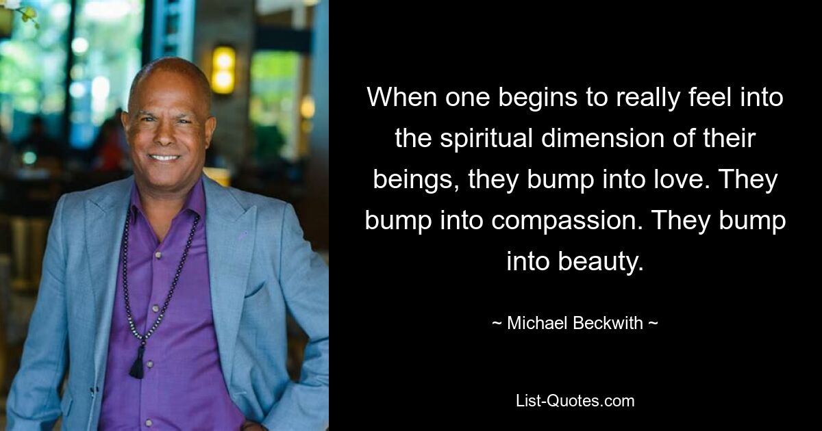 When one begins to really feel into the spiritual dimension of their beings, they bump into love. They bump into compassion. They bump into beauty. — © Michael Beckwith