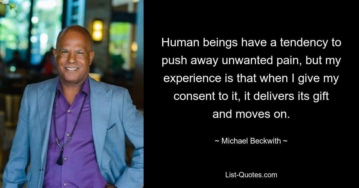 Human beings have a tendency to push away unwanted pain, but my experience is that when I give my consent to it, it delivers its gift and moves on. — © Michael Beckwith