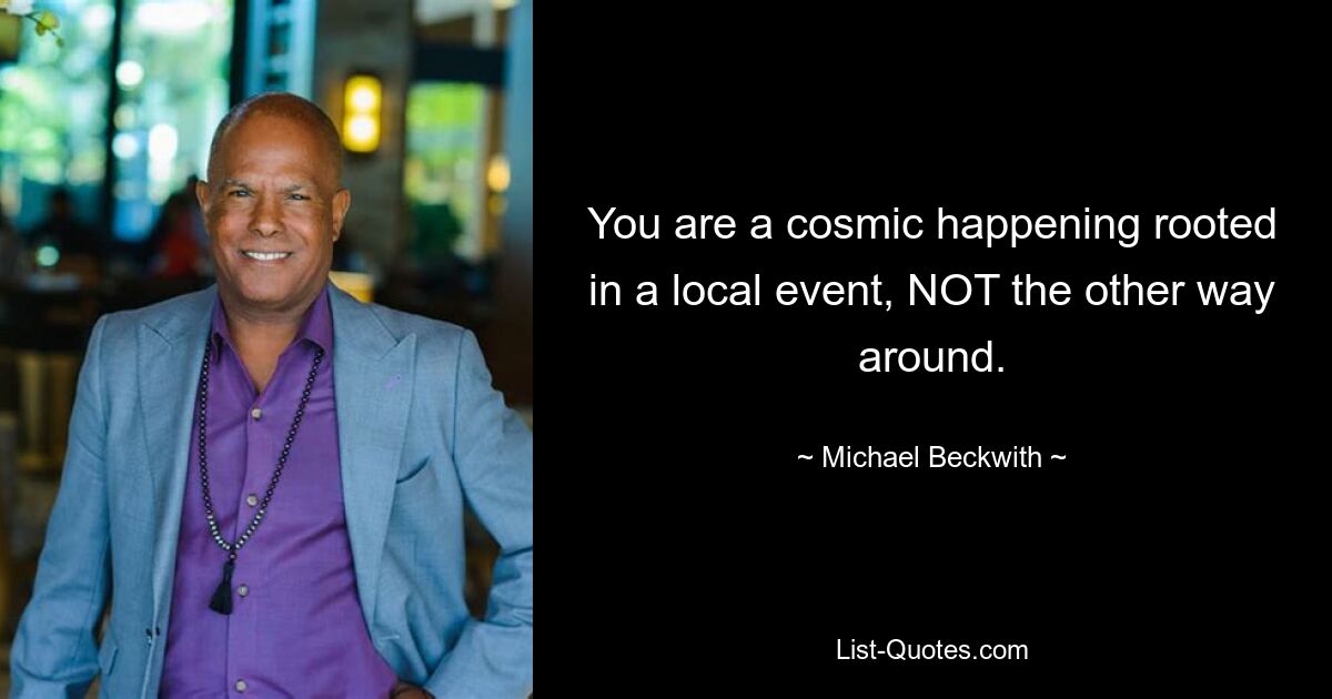 You are a cosmic happening rooted in a local event, NOT the other way around. — © Michael Beckwith