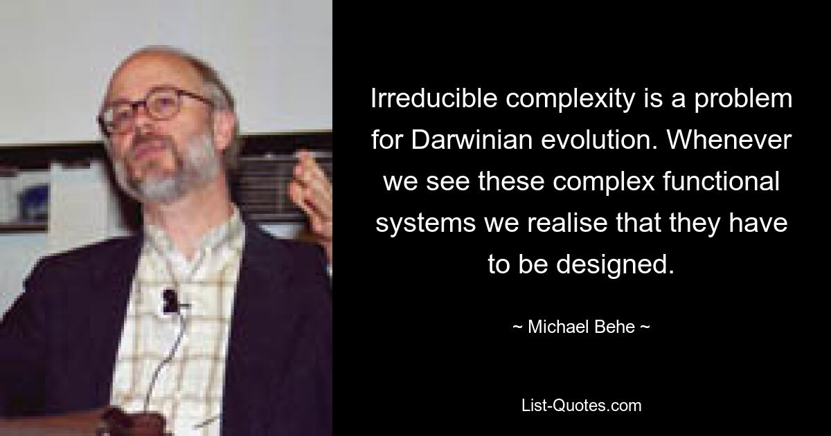 Irreducible complexity is a problem for Darwinian evolution. Whenever we see these complex functional systems we realise that they have to be designed. — © Michael Behe