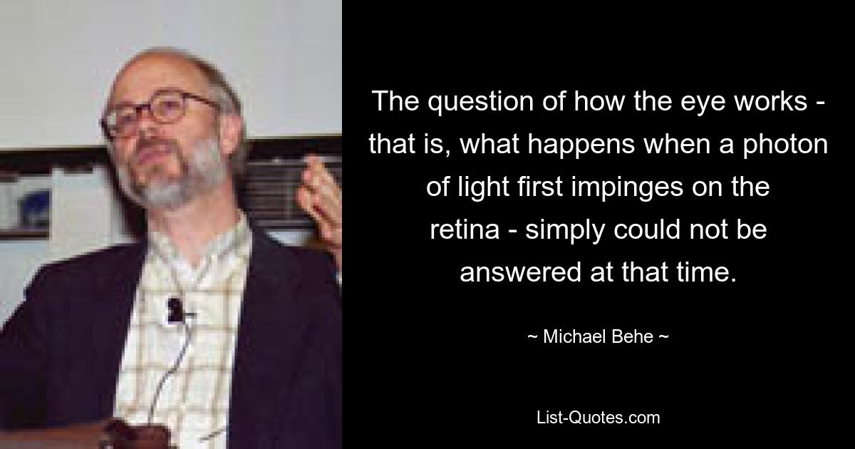 The question of how the eye works - that is, what happens when a photon of light first impinges on the retina - simply could not be answered at that time. — © Michael Behe