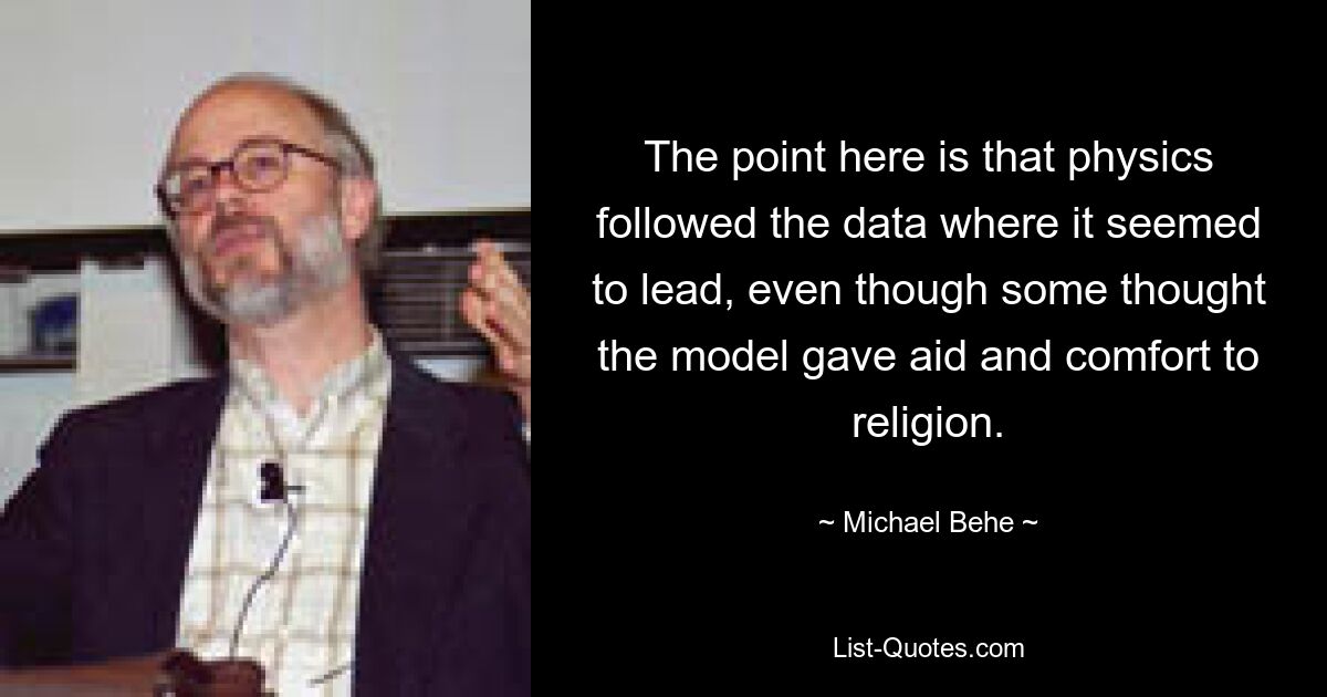 The point here is that physics followed the data where it seemed to lead, even though some thought the model gave aid and comfort to religion. — © Michael Behe