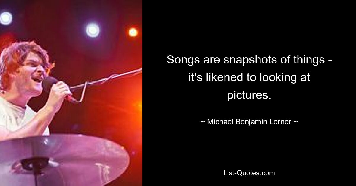 Songs are snapshots of things - it's likened to looking at pictures. — © Michael Benjamin Lerner