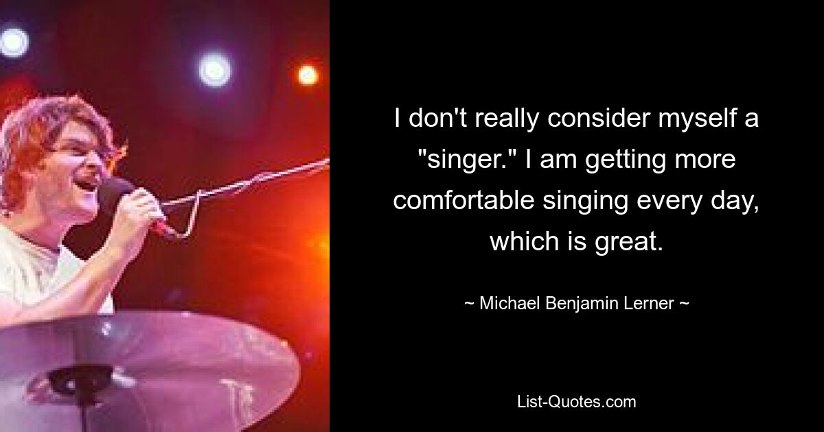 I don't really consider myself a "singer." I am getting more comfortable singing every day, which is great. — © Michael Benjamin Lerner