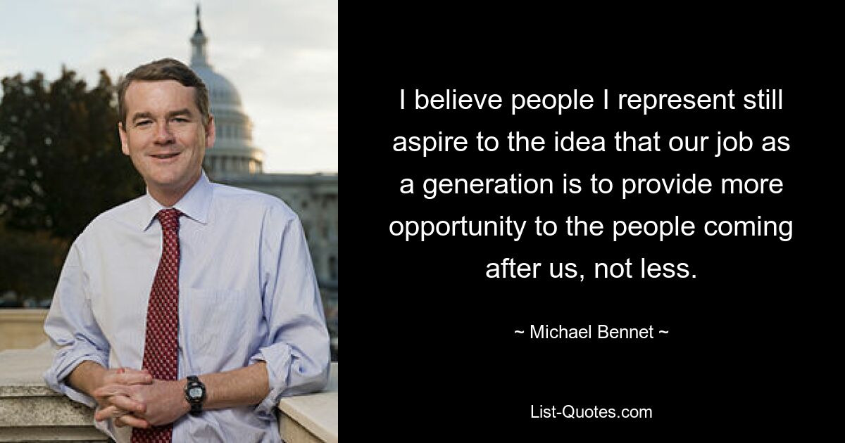 I believe people I represent still aspire to the idea that our job as a generation is to provide more opportunity to the people coming after us, not less. — © Michael Bennet