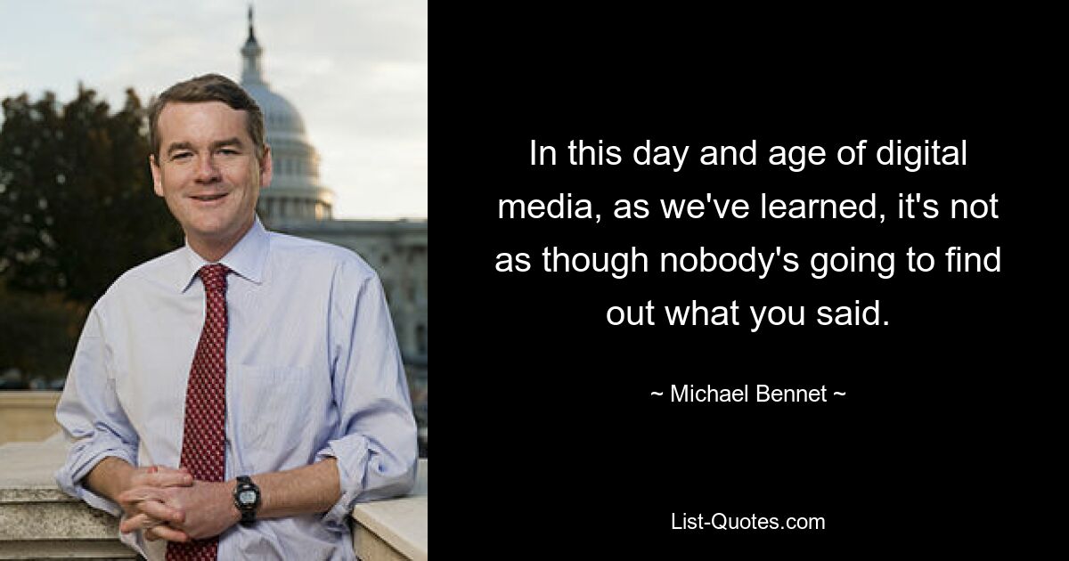 In this day and age of digital media, as we've learned, it's not as though nobody's going to find out what you said. — © Michael Bennet