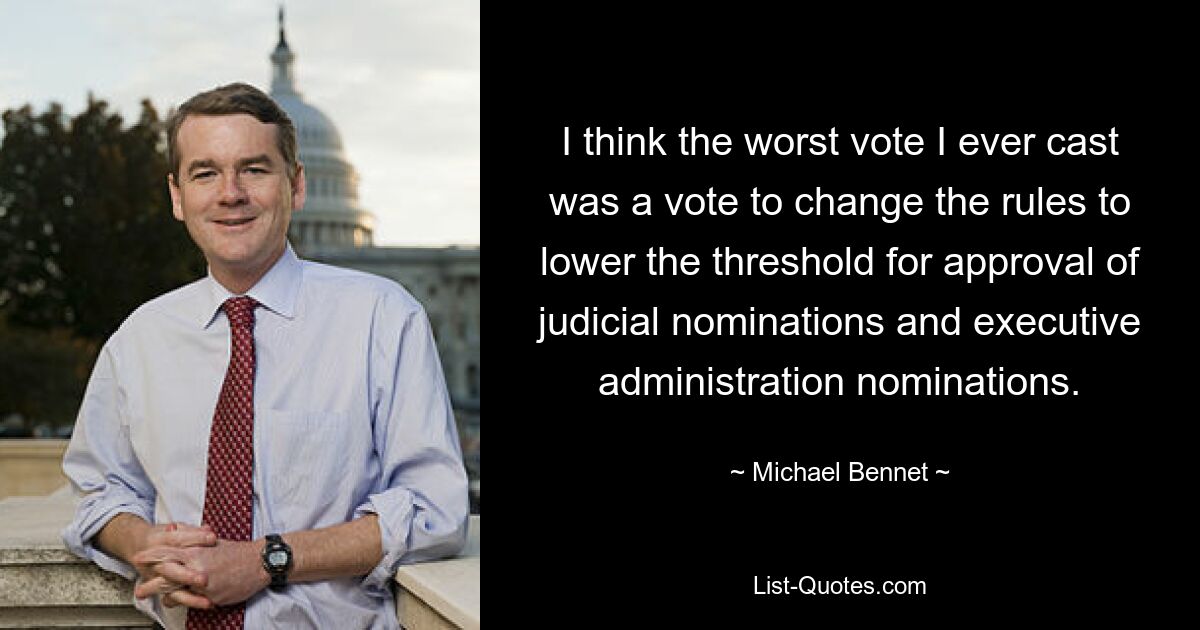 I think the worst vote I ever cast was a vote to change the rules to lower the threshold for approval of judicial nominations and executive administration nominations. — © Michael Bennet