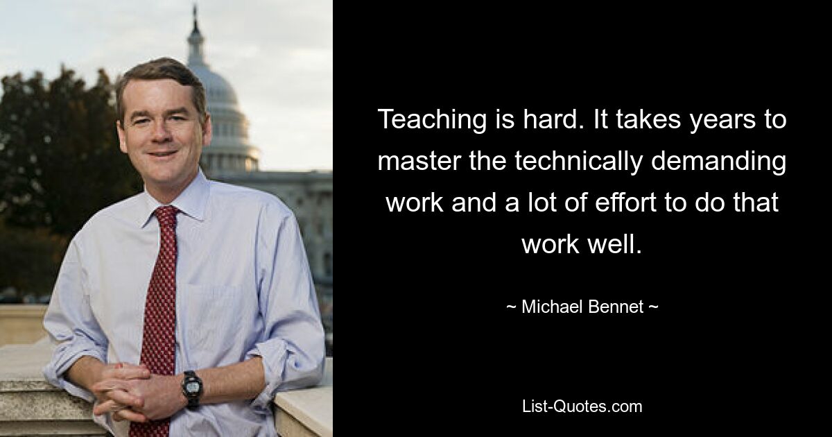 Teaching is hard. It takes years to master the technically demanding work and a lot of effort to do that work well. — © Michael Bennet