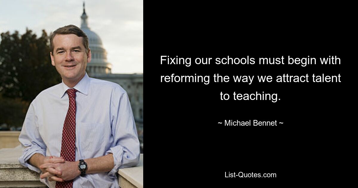 Fixing our schools must begin with reforming the way we attract talent to teaching. — © Michael Bennet