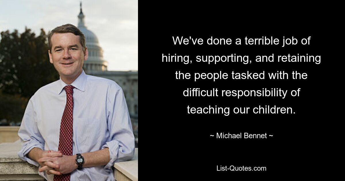 We've done a terrible job of hiring, supporting, and retaining the people tasked with the difficult responsibility of teaching our children. — © Michael Bennet