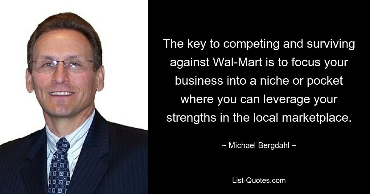 The key to competing and surviving against Wal-Mart is to focus your business into a niche or pocket where you can leverage your strengths in the local marketplace. — © Michael Bergdahl