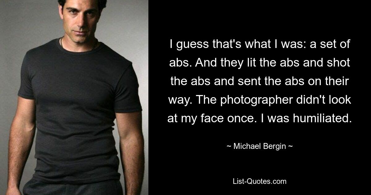 I guess that's what I was: a set of abs. And they lit the abs and shot the abs and sent the abs on their way. The photographer didn't look at my face once. I was humiliated. — © Michael Bergin