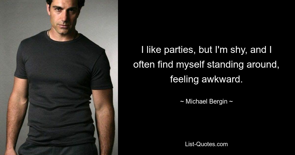 I like parties, but I'm shy, and I often find myself standing around, feeling awkward. — © Michael Bergin