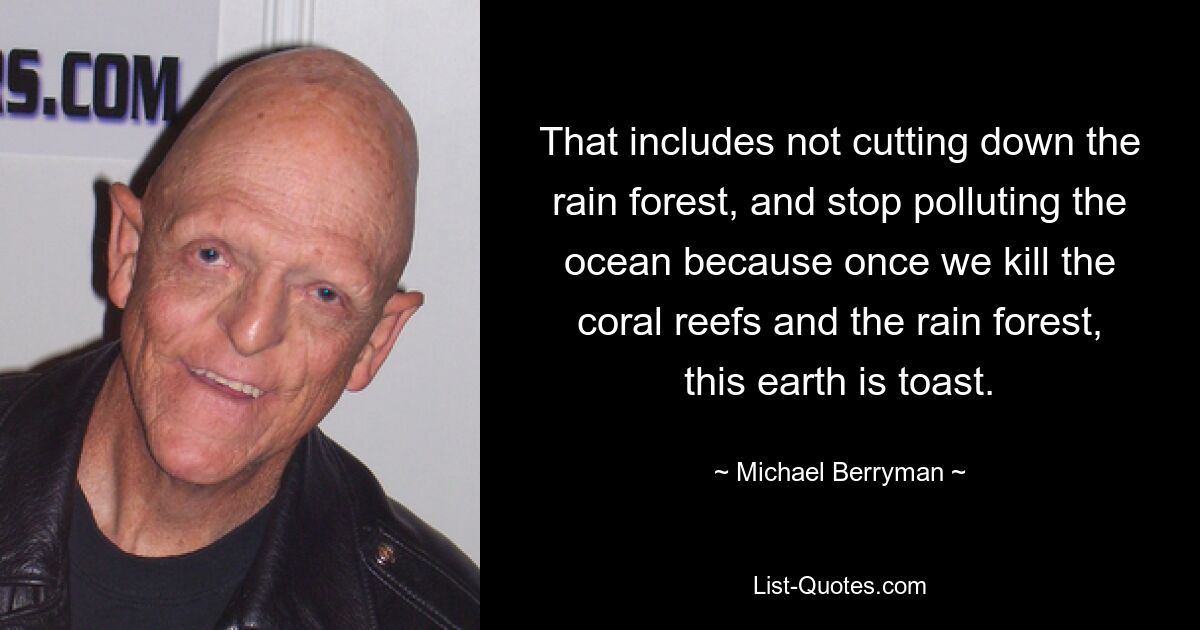 That includes not cutting down the rain forest, and stop polluting the ocean because once we kill the coral reefs and the rain forest, this earth is toast. — © Michael Berryman