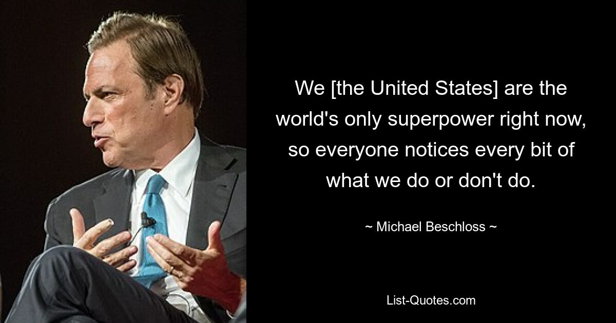 We [the United States] are the world's only superpower right now, so everyone notices every bit of what we do or don't do. — © Michael Beschloss