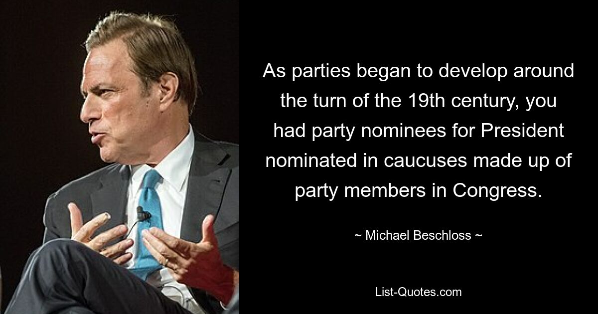 As parties began to develop around the turn of the 19th century, you had party nominees for President nominated in caucuses made up of party members in Congress. — © Michael Beschloss