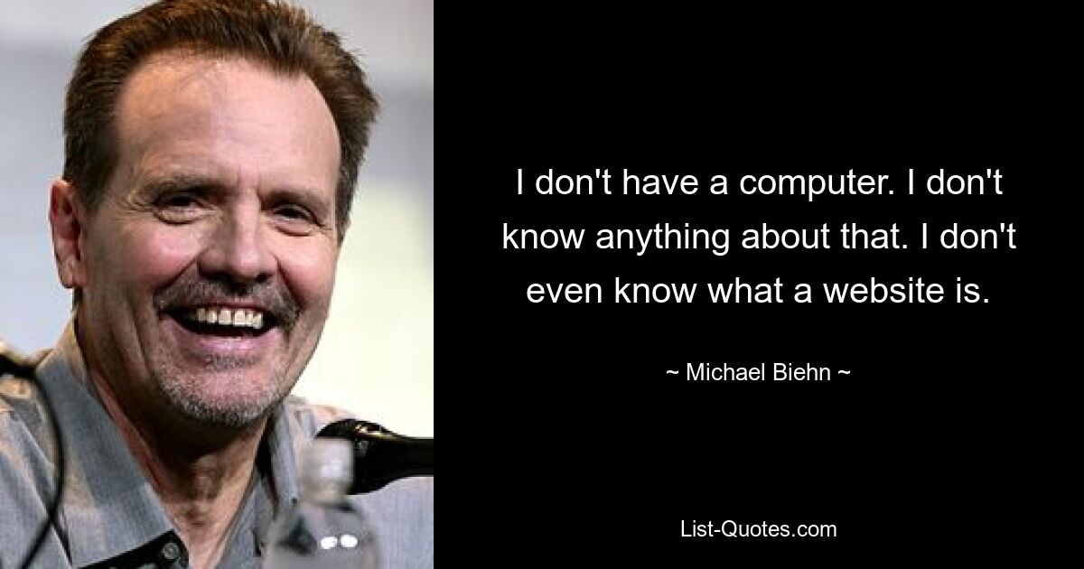 I don't have a computer. I don't know anything about that. I don't even know what a website is. — © Michael Biehn