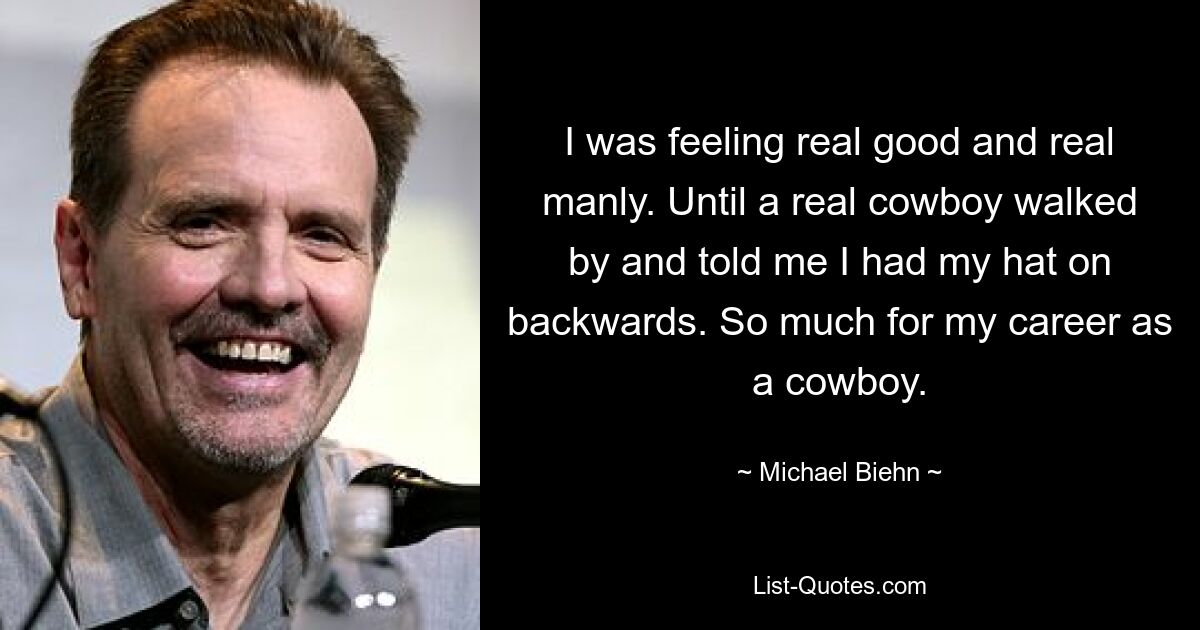 I was feeling real good and real manly. Until a real cowboy walked by and told me I had my hat on backwards. So much for my career as a cowboy. — © Michael Biehn