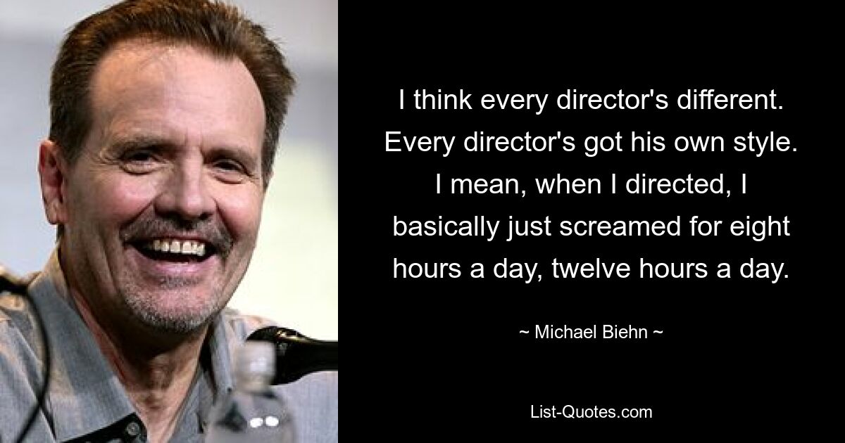 I think every director's different. Every director's got his own style. I mean, when I directed, I basically just screamed for eight hours a day, twelve hours a day. — © Michael Biehn