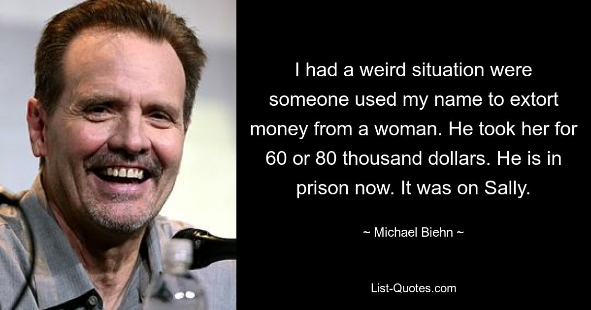 I had a weird situation were someone used my name to extort money from a woman. He took her for 60 or 80 thousand dollars. He is in prison now. It was on Sally. — © Michael Biehn