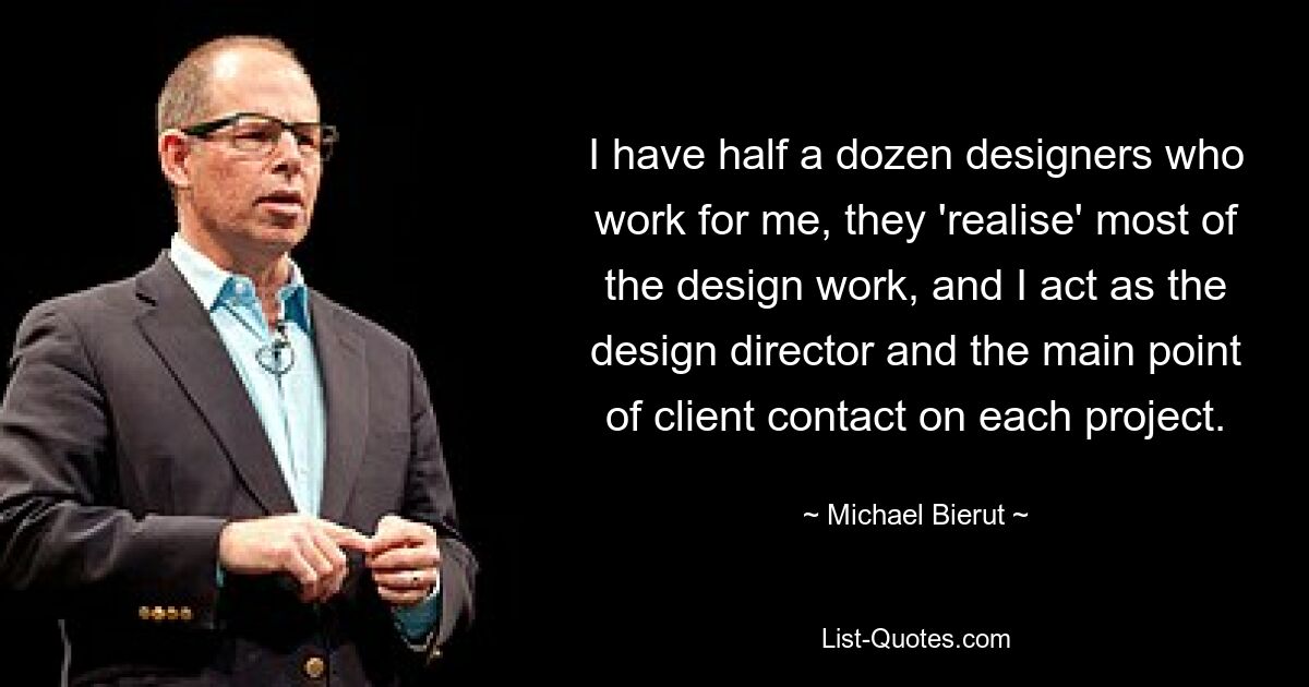 I have half a dozen designers who work for me, they 'realise' most of the design work, and I act as the design director and the main point of client contact on each project. — © Michael Bierut