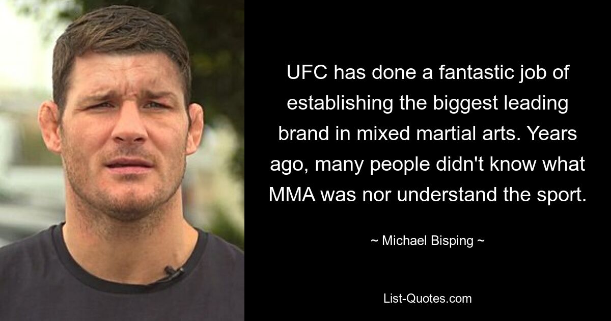 UFC hat fantastische Arbeit geleistet und die größte führende Marke im Bereich Mixed Martial Arts etabliert. Vor Jahren wussten viele Menschen weder, was MMA ist, noch verstanden sie den Sport. — © Michael Bisping 