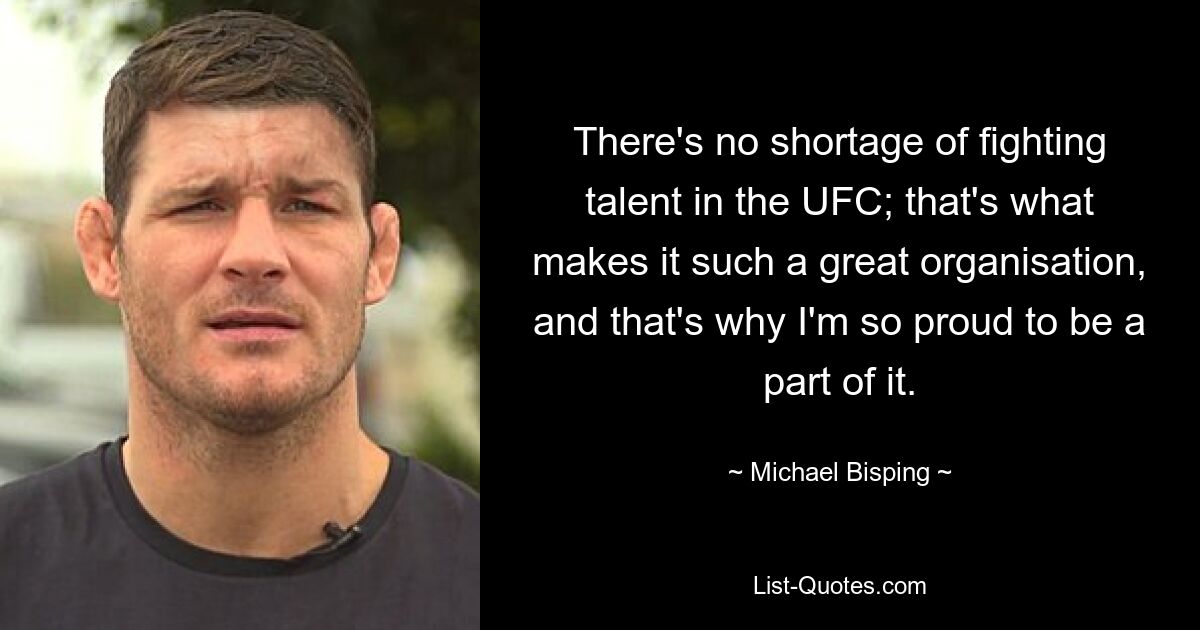 There's no shortage of fighting talent in the UFC; that's what makes it such a great organisation, and that's why I'm so proud to be a part of it. — © Michael Bisping