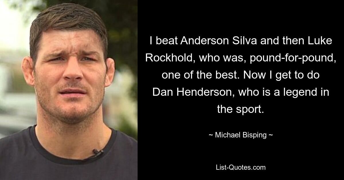 I beat Anderson Silva and then Luke Rockhold, who was, pound-for-pound, one of the best. Now I get to do Dan Henderson, who is a legend in the sport. — © Michael Bisping